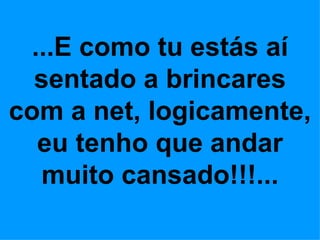 ...E como tu estás aí
  sentado a brincares
com a net, logicamente,
  eu tenho que andar
  muito cansado!!!...
 