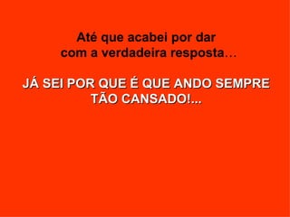 Até que acabei por dar
    com a verdadeira resposta…

JÁ SEI POR QUE É QUE ANDO SEMPRE
          TÃO CANSADO!...
 