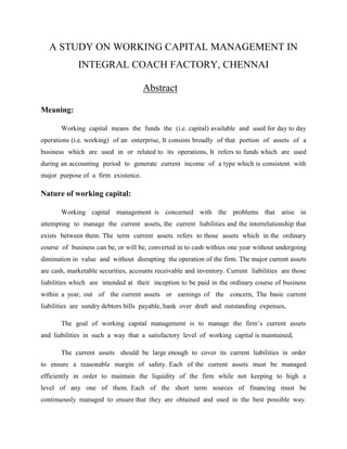A STUDY ON WORKING CAPITAL MANAGEMENT IN
             INTEGRAL COACH FACTORY, CHENNAI

                                     Abstract

Meaning:

       Working capital means the funds the (i.e. capital) available and used for day to day
operations (i.e. working) of an enterprise, It consists broadly of that portion of assets of a
business which are used in or related to its operations, It refers to funds which are used
during an accounting period to generate current income of a type which is consistent with
major purpose of a firm existence.

Nature of working capital:

       Working capital management is concerned with the problems that arise in
attempting to manage the current assets, the current liabilities and the interrelationship that
exists between them. The term current assets refers to those assets which in the ordinary
course of business can be, or will be, converted in to cash withies one year without undergoing
diminution in value and without disrupting the operation of the firm. The major current assets
are cash, marketable securities, accounts receivable and inventory. Current liabilities are those
liabilities which are intended at their inception to be paid in the ordinary course of business
within a year, out of the current assets or earnings of the concern, The basic current
liabilities are sundry debtors bills payable, bank over draft and outstanding expenses,

       The goal of working capital management is to manage the firm’s current assets
and liabilities in such a way that a satisfactory level of working capital is maintained,

       The current assets should be large enough to cover its current liabilities in order
to ensure a reasonable margin of safety. Each of the current assets must be managed
efficiently in order to maintain the liquidity of the firm while not keeping to high a
level of any one of them. Each of the short term sources of financing must be
continuously managed to ensure that they are obtained and used in the best possible way.
 