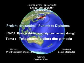 UNIVERSITETI I PRISHTINËSUNIVERSITETI I PRISHTINËS
FAKULTETI I EDUKIMITFAKULTETI I EDUKIMIT
QENDRA PRIZRENQENDRA PRIZREN
Projekt prezantimi i Punimit te Diplomes
LËNDA: Bazat e shkencave natyrore me metodologji
Tema : Toka sistemi diellore dhe gjithesia
Mentori: Studenti:
Prof.Dr.Zahadin Shemsedini Besim Elezkrutaj
Prizren:
Qershor, 2009
 