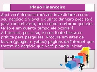 Plano Financeiro Aqui você demonstrará aos investidores como seu negócio é viável e quanto dinheiro precisará para concretizá-lo, bem como o retorno que eles terão e em quanto tempo ele ocorrerá. A Internet, por si só, é uma fonte bastante prática para pesquisas. Procure em sites de busca (google, e yahoo) páginas da Internet que tratem do negócio que você planeja iniciar.  