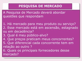 PESQUISA DE MERCADO A Pesquisa de Mercado deverá abordar questões que respondam  1. Há mercado para meu produto ou serviço? 2. Esse mercado está em ascensão, estagnado ou em decadência? 3. Qual é meu público-alvo?  4. Que preços praticam meus concorrentes? 5. Que diferencial cada concorrente tem em relação ao outro ? 6. Quais os principais fornecedores desse mercado? 