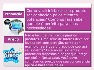 Promoção Como você irá fazer seu produto ser conhecido pelos clientes potenciais? Como os fará saber que ele é perfeito para suas necessidades. Preço Não é fácil definir preços para os produtos. Uma série de fatores deve ser levada em consideração, como,por exemplo: será que o preço que cobrará seus custos? Estarão seus clientes potenciais dispostos a pagar qual preço por ele? – Neste caso, você deve conhecer os preços que sua concorrência aplica e basear-se neles 
