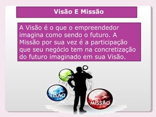 Visão E Missão A Visão é o que o empreendedor imagina como sendo o futuro. A Missão por sua vez é a participação  que seu negócio tem na concretização do futuro imaginado em sua Visão.  