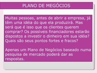 Muitas pessoas, antes de abrir a empresa, já têm uma idéia do que ela produzirá. Mas será que é isso que os clientes querem comprar? Os possíveis financiadores estarão dispostos a investir o dinheiro em sua idéia? Quais são seus pontos fortes e fracos?  Apenas um Plano de Negócios baseado numa pesquisa de mercado poderá dar as respostas. PLANO DE MEGÓCIOS 
