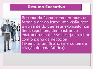 Resumo Executivo Resumo do Plano como um todo, de forma a dar ao leitor uma visão geral e atraente do que está explicado nos itens seguintes, demonstrando exatamente o que se deseja do leitor com o plano de negócios  (exemplo: um financiamento para a criação de uma fábrica) 