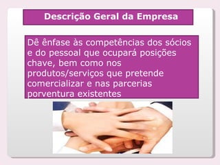 Descrição Geral da Empresa Dê ênfase às competências dos sócios e do pessoal que ocupará posições chave, bem como nos produtos/serviços que pretende  comercializar e nas parcerias porventura existentes 