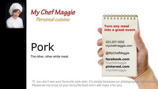 Turn any meal
into a great event.

Pork
The other, other white meat.

323.207.0552
mychefmaggie.com
@MyChefMaggie
facebook.com
/mychefmaggie
pinterest.com
/mychefmaggie

*If you don’t see your favourite pork dish, it’s simply because our photographer didn’t know.
Please let me know of your favourite food and I will make it for you.

 