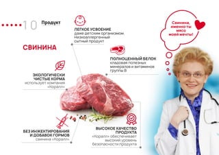 1 0 Продукт
СВИНИНА
ПОЛНОЦЕННЫЙ БЕЛОК
кладовая полезных
минералов и витаминов
группы В
ЛЕГКОЕ УСВОЕНИЕ
даже детским организмом.
Низкоаллергенный
сытный продукт
ЭКОЛОГИЧЕСКИ
ЧИСТЫЕ КОРМА
использует компания
«Коралл»
БЕЗ ИНЖЕКТИРОВАНИЯ
И ДОБАВОК ГОРМОВ
свинина «Коралл»
ВЫСОКОЕ КАЧЕСТВО
ПРОДУКТА
«Коралл» обеспечивает
высокий уровень
безопасности продукта
Свинина,
именно ты
мясо
моей мечты!
 