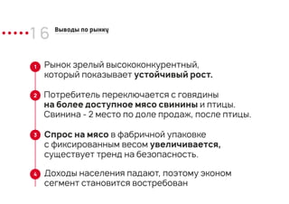 1 6 Выводы по рынку
Спрос на мясо в фабричной упаковке
с фиксированным весом увеличивается,
существует тренд на безопасность.
Потребитель переключается с говядины
на более доступное мясо свинины и птицы.
Свинина - 2 место по доле продаж, после птицы.
Рынок зрелый высококонкурентный,
который показывает устойчивый рост.
1
2
3
Доходы населения падают, поэтому эконом
сегмент становится востребован
4
 