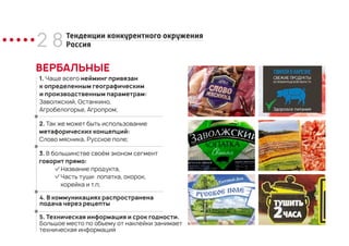 2 8
ВЕРБАЛЬНЫЕ
1. Чаще всего нейминг привязан
к определенным географическим
и производственным параметрам:
Заволжский, Останкино,
Агробелогорье, Агропром;
Тенденции конкурентного окружения
Россия
2. Так же может быть использование
метафорических концепций:
Слово мясника, Русское поле;
3. В большинстве своём эконом сегмент
говорит прямо:
Название продукта,
Часть туши: лопатка, окорок,
корейка и т.п;
4. В коммуникациях распространена
подача через рецепты
5. Техническая информация и срок годности.
Большое место по объему от наклейки занимает
техническая информация
 