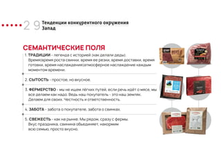 2 9
СЕМАНТИЧЕСКИЕ ПОЛЯ
1. ТРАДИЦИИ - легенда с историей (как делали деды).
Время(время роста свинки, время ее резки, время доставки, время
готовки, время наслаждения)атмосферное наслаждение каждым
моментом времени.
2. СЫТОСТЬ - простое, но вкусное.
3. ФЕРМЕРСТВО - мы не ищем лёгких путей, если речь идёт о мясе, мы
все делаем как надо. Ведь наш покупатель - это наш земляк.
Делаем для своих. Честность и ответственность.
4. ЗАБОТА - забота о покупателе, забота о свинках.
5. СВЕЖЕСТЬ - как на рынке. Мы рядом, сразу с фермы.
Вкус праздника, свинина объединяет, накормим
всю семью, просто вкусно.
Тенденции конкурентного окружения
Запад
 