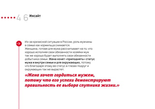 4 6Инсайт
Из-за кризисной ситуации в России, роль мужчины
в семье как кормильца снижается.
Женщина, готовя для мужа рассчитывает на то, что
хорошо исполняя свои обязанности хозяйки муж
так же хорошо будет выполнять свои обязанности
добытчика семьи. Жена хочет «приподнять» статус
мужа и внутри семьи и для окружающих, потому
что благодаря этому ее статус в глазах подруг и
окружающих так же вырастет.
«Жена хочет гордиться мужем,
потому что его успехи демонстрируют
правильность ее выбора спутника жизни.»
 