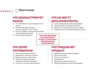 4 9Общие выводы
ЧТО ДЕМОНСТРИРУЕТ
РЫНОК
Устойчивый рост высоконкурентного
рынка
Свинина занимает 2 место
по доле продаж, после птицы
Растет доверие к вакуумной упаковке
и фиксированному весу
Рост эконом сегмента
Сфокусированное позиционирование
Эмоционально наполненный бренд
Акцент на главенство мужчины в семье
Уверенность в качестве развесного мяса
ЧТО НЕ МОГУТ
ДАТЬ КОНКУРЕНТЫ
ЧТО ХОТЯТ
ПОТРЕБИТЕЛИ
ЧТО ПРЕДЛАГАЕТ
ПРОДУКТ
Безопасную вакуумную упаковку
Доступную цену
Сытость и сочность
Базовое SKU
Эмоциональное наполнение
Сфокусированное позиционирование
Получить безопасное мясо
Объеденить семью за ужином
Видеть мужа во главе семьи
Баловать традиционными
вкусными сытными блюдами
Получить честное предложение
ПРОСТОЙ ЗДОРОВЫЙ
СЫТНЫЙ ПРОДУКТ
ПО ДОСТУПНОЙ ЦЕНЫ,
ЭМОЦИОНАЛЬНО
НАПОЛНЕННЫЙ
 