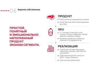 06 Видение собственника
ПРОСТОЙ,
ПОНЯТНЫЙ
И ЭМОЦИОНАЛЬНО
НАПОЛНЕННЫЙ
ПРОДУКТ
ЭКОНОМ СЕГМЕНТА.
ПРОДУКТ
Мясо свинины в вакуумной упаковке.
Качественный, без инжектирования,
без ГМО..
SKU
5-7 топовых позиций в куске
(шейка, лопатка, карбонад, окорок,
вырезка, корейка) и фарш.
Возможно развитие колбасных
изделий и полуфабрикатов.
РЕАЛИЗАЦИЯ
Локальные сетевые магазинах
небольших городов (200-500 тыс
население).
Собственный ритейл (запуск в
2019 г. Тверь и Бежецк).
Крупные дистрибьюторы.
 