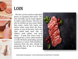 ➢ The loin can be cured to make back
bacon or Canadian-style bacon. The
loin and belly can be cured together
to make a side of bacon. The loin can
also be divided up into roasts (blade
loin roasts, centre loin roasts, and
sirloin roasts come from the front,
centre, or rear of the loin), back ribs
(also called baby back ribs, or
riblets), pork cutlets, and pork
chops . A pork loin crown roast is
arranged into a circle, either boneless
or with rib bones protruding upward
as points in a crown. Pork tenderloin,
removed from the loin, should be
practically free of fat. It is known
as lomo in Spain,
SASIKUMAR NATARAJAN - EDUCATIONALIST & HOSPITALITY TRAINER 14
 