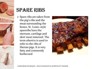 ➢ Spare ribs are taken from
the pig's ribs and the
meat surrounding the
bones. St. Louis–style
spareribs have the
sternum, cartilage and
skirt meat removed. The
term abanico is used to
refer to the ribs of
Iberian pigs. It is very
fatty and commonly
barbecued
SASIKUMAR NATARAJAN - EDUCATIONALIST & HOSPITALITY TRAINER
16
 