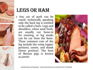 ➢ Any cut of pork can be
cured, technically speaking
only the back leg is entitled
to be called a ham. Legs and
shoulders, when used fresh,
are usually cut bone-in
for roasting, or leg steaks
can be cut from the bone.
Three common cuts of the
leg include the rump (upper
portion), centre, and shank
(lower portion). The ham
of Iberian pigs is known
as jamón
SASIKUMAR NATARAJAN - EDUCATIONALIST & HOSPITALITY TRAINER
18
 