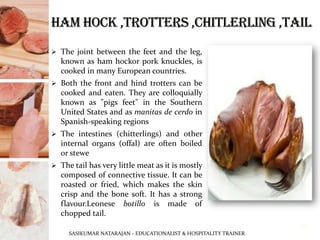 ➢ The joint between the feet and the leg,
known as ham hockor pork knuckles, is
cooked in many European countries.
➢ Both the front and hind trotters can be
cooked and eaten. They are colloquially
known as "pigs feet" in the Southern
United States and as manitas de cerdo in
Spanish-speaking regions
➢ The intestines (chitterlings) and other
internal organs (offal) are often boiled
or stewe
➢ The tail has very little meat as it is mostly
composed of connective tissue. It can be
roasted or fried, which makes the skin
crisp and the bone soft. It has a strong
flavour.Leonese botillo is made of
chopped tail.
SASIKUMAR NATARAJAN - EDUCATIONALIST & HOSPITALITY TRAINER
19
 