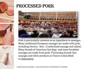 Pork is particularly common as an ingredient in sausages.
Many traditional European sausages are made with pork,
including chorizo , fuet , Cumberland sausage and salami.
Many brands of American hot dogs and most breakfast
sausages are made from pork. Processing of pork into
sausages and other products in France is described
as charcuterie
SASIKUMAR NATARAJAN - EDUCATIONALIST & HOSPITALITY TRAINER
8
 