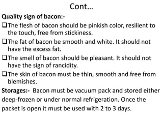 Cont…
Quality sign of bacon:-
The flesh of bacon should be pinkish color, resilient to
the touch, free from stickiness.
The fat of bacon be smooth and white. It should not
have the excess fat.
The smell of bacon should be pleasant. It should not
have the sign of rancidity.
The skin of bacon must be thin, smooth and free from
blemishes.
Storages:- Bacon must be vacuum pack and stored either
deep-frozen or under normal refrigeration. Once the
packet is open it must be used with 2 to 3 days.
 