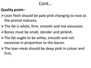 Cont…
Quality point:-
Lean flesh should be pale pink changing to rose as
the animal matures.
The fat is white, firm, smooth and not excessive.
Bones must be small, slender and pinkish.
The fat ought to be white, smooth and not
excessive in proportion to the bacon.
The lean meat should be deep pink in colour and
firm.
 