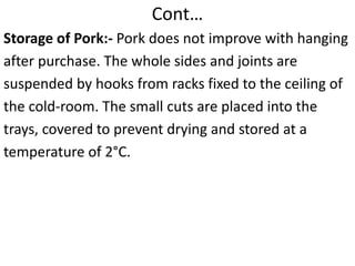 Cont…
Storage of Pork:- Pork does not improve with hanging
after purchase. The whole sides and joints are
suspended by hooks from racks fixed to the ceiling of
the cold-room. The small cuts are placed into the
trays, covered to prevent drying and stored at a
temperature of 2°C.
 