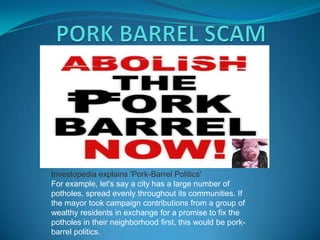 Investopedia explains 'Pork-Barrel Politics'
For example, let's say a city has a large number of
potholes, spread evenly throughout its communities. If
the mayor took campaign contributions from a group of
wealthy residents in exchange for a promise to fix the
potholes in their neighborhood first, this would be pork-
barrel politics.
 
