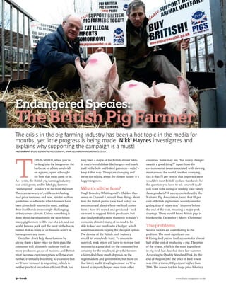 Endangered Species:
The British Pig Farmer
The crisis in the pig farming industry has been a hot topic in the media for
months, yet little progress is being made. Nikki Haynes investigates and
explains why supporting the campaign is a must!
PHOTOGRAPHY BPLEX, ELEMENTAL PHOTOGRAPHY, WWW.HELENBROWNINGORGANICS.CO.UK




T
                 HIS SUMMER, when you’re            long been a staple of the British dinner table,    countries. Some may ask “but surely cheaper
                 tucking into the bangers on the    in much-loved dishes like bangers and mash,        meat is a good thing?” Apart from the
                 barbecue or a ham sandwich         toad in the hole and baked gammon – so let’s       environmental issues associated with moving
                 on a picnic, spare a thought       keep it that way. Things are changing and          meat around the world, another worrying
                 for how that meat came to be.      we’re not talking about the distant future: it’s   fact is that 70 per cent of that imported meat
As I write, the British pig farming industry        happening now.                                     wouldn’t meet British welfare standards. So
is at crisis point, and to label pig farmers                                                           the question you have to ask yourself is; do
“endangered” wouldn’t be far from the truth.        What’s all the fuss?                               you want to be eating or feeding your family
There are a variety of problems including           Hugh Fearnley-Whittingstall’s Chicken Run          these products? A survey carried out by the
feed price increases and new, stricter welfare      series on Channel 4 proved three things about      National Pig Association found that 95 per
guidelines to adhere to which farmers have          how the British public view food today; we         cent of British pig farmers would consider
been given little support to meet, making           are concerned about where our food comes           giving it up if prices don’t improve before
their livelihoods increasingly challenging          from – how it’s reared and produced – and          the end of the year, meaning a major pork
in the current climate. Unless something is         we want to support British producers, but          shortage. There would be no British pigs in
done about the situation in the near future         also (and probably more than ever in today’s       blankets this December – Merry Christmas!
many pig farmers will be out of a job, and our      economic climate) many of us need to be
world famous pork and the meat in the bacon         able to feed our families to a budget, which       The problems
butties that so many of us treasure won’t be        sometimes means buying the cheapest option.        Several factors are contributing to the
home-grown any more.                                The demise of the British pork industry            problem. The most significant are:
  If retailers don’t help these farmers by          would hit everybody hard. To ensure its              Rising feed prices: feed accounts for almost
giving them a fairer price for their pigs, the      survival, pork prices will have to increase (not   half of the cost of producing a pig. The price
consumer will ultimately suffer as well: as         necessarily a great deal for the consumer but      of the wheat, which is the main ingredient
more producers go out of business and British       certainly for the retailer, to give the farmers    in pig feed, has doubled since last summer.
meat becomes ever rarer prices will rise even       a fairer deal: how much depends on the             According to Quality Standard Pork, by the
further, eventually becoming so excessive that      supermarkets and government, but more on           end of August 2007 the price of feed wheat
we’ll have to resort to importing , which is        that later), and if it’s a big increase we’ll be   was £166 a tonne, 106 per cent higher than
neither practical or carbon efficient. Pork has     forced to import cheaper meat from other           2006. The reason for this huge price hike is a


90 fresh	        	                                                                                                            www.fresh-magazine.co.uk
 