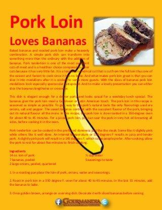 Pork Loin
Loves Bananas
Baked bananas and roasted pork loin make a heavenly
combination. A simple pork dish can transform into
something more than the ordinary with the addition of
bananas. Pork tenderloin is one of the most succulent
cuts of meat and is a healthier choice compared to other
cuts because it has very little fat. It is a long and cylindrical cut that is cut from the full loin thus one of
the easiest and fastest to cook since it has no bone. And what makes pork loin great is that you can
slice it into medallions after it is cooked to serve more guests. With the slices of bananas pork loin
medallions look especially spectacular juxtaposed. And to make a lovely presentation you can either
slice the bananas lengthwise or crosswise.
This dish is elegant enough for a dinner party and looks casual for a weekday lunch special. The
bananas give the pork loin meal a Caribbean or Latin American touch. The pork loin in this recipe is
seasoned as simple as possible. To give way to the pork’s natural taste the only flavourings used are
onions, salt and pepper. The sweet bananas contrast with the succulent flavour of the pork, bringing
out its natural flavour all the more. In this recipe, the pork loin is slow roasted in a 350-degree oven
for about 40 to 45 minutes. For a juicier pork loin, you can sear the pork in very hot oil browning all
sides, before cooking it in the oven.
Pork tenderloin can be cooked in the preferred doneness just like the steak. Some like it slightly pink
while others like it well done. An internal temperature or 150 degrees F results in juicy and tender
pork. A slightly pink pork will result in a 145 degrees F, which some people prefer. After cooking, allow
the pork to rest for about five minutes to finish cooking.
Ingredients
14 oz. loin of pork
7 bananas, peeled
2 large onions, peeled, quartered
½ cup water
Seasonings to taste
1. In a roasting pan place the loin of pork, onions, water and seasonings.
2. Roast in pork loin in a 350 degree F. oven for about 40 to 45 minutes. In the last 15 minutes, add
the bananas to bake.
3. Once golden brown, arrange on a serving dish. Decorate it with sliced bananas before serving.
 