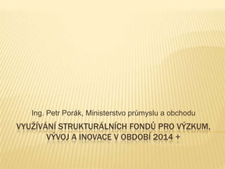 VYUŽÍVÁNÍ STRUKTURÁLNÍCH FONDŮ PRO VÝZKUM,
VÝVOJ A INOVACE V OBDOBÍ 2014 +
Ing. Petr Porák, Ministerstvo průmyslu a obchodu
 
