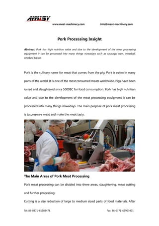 www.meat-machinery.com info@meat-machinery.com
Tel: 86-0371-65903478 Fax: 86-0371-65903401
Pork Processing Insight
Abstract: Pork has high nutrition value and due to the development of the meat processing
equipment it can be processed into many things nowadays such as sausage, ham, meatball,
smoked bacon.
Pork is the culinary name for meat that comes from the pig. Pork is eaten in many
parts of the world. It is one of the most consumed meats worldwide. Pigs have been
raised and slaughtered since 5000BC for food consumption. Pork has high nutrition
value and due to the development of the meat processing equipment it can be
processed into many things nowadays. The main purpose of pork meat processing
is to preserve meat and make the meat tasty.
The Main Areas of Pork Meat Processing
Pork meat processing can be divided into three areas, slaughtering, meat cutting
and further processing.
Cutting is a size reduction of large to medium sized parts of food materials. After
 
