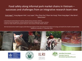 Food safety along informal pork market chains in Vietnam –
successes and challenges from an integrative research team view
Fred Unger1*, Hung Nguyen-Viet1, Lucy Lapar1, Phuc Pham Duc2 Pham Van Hung3, Pham Hong Ngan3, Max Barot1,
Delia Grace1
1 International Livestock Research Institute, Nairobi, Kenya and Hanoi, Vietnam
3 Faculty of Veterinary Medicine, Vietnam National University of Agriculture, Hanoi, Vietnam
2 Center for Public Health and Ecosystem Research, Hanoi School of Public Health, Vietnam
4th International One Health Congress & 6th Biennial Congress of the International Association for Ecology and Health (One Health EcoHealth 2016)
Melbourne, Australia, 3–7 December 2016
 