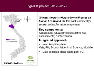 PigRISK project (2012-2017)
To assess impacts of pork-borne diseases on
human health and the livestock and identify
control points for risk management.
Key components:
Assessment (Qualitative/quantitative risk
assessments) & intervention
Integrated approach
• Interdisciplinary team
Vets, PH, Economist, Animal Science, Modeller
• Data collected along entire pork VC
 