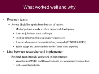 What worked well and why
• Research teams
– Across discipline spirit from the start of project
• Most of partners already involved in proposal development
• 1 partner joint later, some challenges
• Existing partnership build up on previous projects
• 1 partner championed in interdisciplinary research (CENPHER/HSPH)
• Teams accept and understand the need of other teams expertise
• Link between researcher and implementer
– Research team strongly connected to implementers
• Via authorities (MARD, DARD) good relation to provincial/district/commune level
• ILRI couldn't facilitate this
 