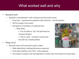 What worked well and why
• Research tools
– Qualitative and quantitative tools well perceived and used by teams
• Econ team – experienced in qualitative data collection – has the lead here
• PH/Vet stronger in bio-metric
• Recognition of usefulness of combined tools:
– Meat sellers
» Use of clothes to “dry” the pork based on
consumer demand
» Gloves, mask – consumer concerns that
the seller has a health problem
• Policy level
– Research teams well connected to policy makers
• High ranked policy meetings/discussions organized
• Food safety taskforce since 2012, well recognized
• Government recognizes role and importance of small scale sector based on research done
 