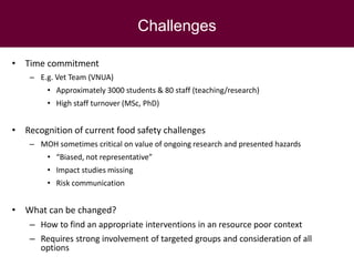 Challenges
• Time commitment
– E.g. Vet Team (VNUA)
• Approximately 3000 students & 80 staff (teaching/research)
• High staff turnover (MSc, PhD)
• Recognition of current food safety challenges
– MOH sometimes critical on value of ongoing research and presented hazards
• “Biased, not representative”
• Impact studies missing
• Risk communication
• What can be changed?
– How to find an appropriate interventions in an resource poor context
– Requires strong involvement of targeted groups and consideration of all
options
 