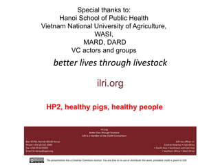 The presentation has a Creative Commons licence. You are free to re-use or distribute this work, provided credit is given to ILRI.
better lives through livestock
ilri.org
Special thanks to:
Hanoi School of Public Health
Vietnam National University of Agriculture,
WASI,
MARD, DARD
VC actors and groups
HP2, healthy pigs, healthy people
 