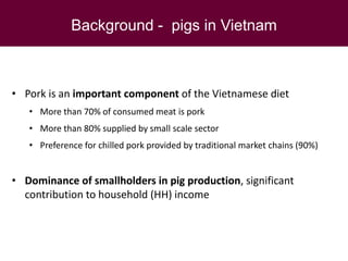 Background - pigs in Vietnam
• Pork is an important component of the Vietnamese diet
• More than 70% of consumed meat is pork
• More than 80% supplied by small scale sector
• Preference for chilled pork provided by traditional market chains (90%)
• Dominance of smallholders in pig production, significant
contribution to household (HH) income
 