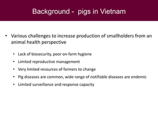 Background - pigs in Vietnam
• Various challenges to increase production of smallholders from an
animal health perspective
• Lack of biosecurity, poor on-farm hygiene
• Limited reproductive management
• Very limited resources of farmers to change
• Pig diseases are common, wide range of notifiable diseases are endemic
• Limited surveillance and response capacity
 