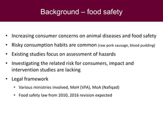 Background – food safety
• Increasing consumer concerns on animal diseases and food safety
• Risky consumption habits are common (raw pork sausage, blood pudding)
• Existing studies focus on assessment of hazards
• Investigating the related risk for consumers, impact and
intervention studies are lacking
• Legal framework
• Various ministries involved, MoH (VFA), MoA (Nafiqad)
• Food safety law from 2010, 2016 revision expected
 