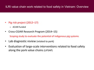 ILRI value chain work related to food safety in Vietnam: Overview
• Pig risk project (2012–17)
– ACIAR funded
• Cross-CGIAR Research Program (2014–15)
Scoping study to evaluate the potential of indigenous pig systems
• Lab diagnostic review (related to pork)
• Evaluation of large-scale interventions related to food safety
along the pork value chains (LIFSAP)
 