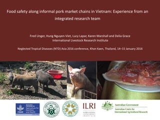 Food safety along informal pork market chains in Vietnam: Experience from an
integrated research team
Fred Unger, Hung Nguyen-Viet, Lucy Lapar, Karen Marshall and Delia Grace
International Livestock Research Institute
Neglected Tropical Diseases (NTD) Asia 2016 conference, Khon Kaen, Thailand, 14–15 January 2016
 