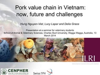 1
Pork value chain in Vietnam:
now, future and challenges
Presentation at a seminar for veterinary students
School of Animal & Veterinary Sciences, Charles Sturt University, Wagga Wagga, Australia, 13
March 2014
Hung Nguyen-Viet, Lucy Lapar and Delia Grace
 