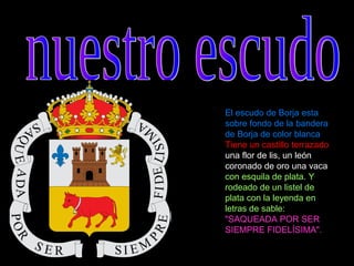 El escudo de Borja esta
sobre fondo de la bandera
de Borja de color blanca
Tiene un castillo terrazado
una flor de lis, un león
coronado de oro una vaca
con esquila de plata. Y
rodeado de un listel de
plata con la leyenda en
letras de sable:
"SAQUEADA POR SER
SIEMPRE FIDELÍSIMA".
 