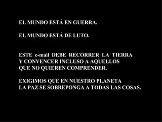 EL MUNDO ESTÁ EN GUERRA. EL MUNDO ESTÁ DE LUTO. ESTE  e-mail  DEBE  RECORRER  LA  TIERRA Y CONVENCER INCLUSO A AQUELLOS  QUE NO QUIEREN COMPRENDER.  EXIGIMOS QUE EN NUESTRO PLANETA LA PAZ SE SOBREPONGA A TODAS LAS COSAS. 