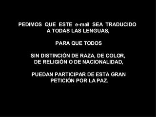 PEDIMOS  QUE  ESTE  e-mail  SEA  TRADUCIDO  A TODAS LAS LENGUAS,  PARA QUE TODOS SIN DISTINCIÓN DE RAZA, DE COLOR,  DE RELIGIÓN O DE NACIONALIDAD, PUEDAN PARTICIPAR DE ESTA GRAN PETICIÓN POR LA PAZ. 