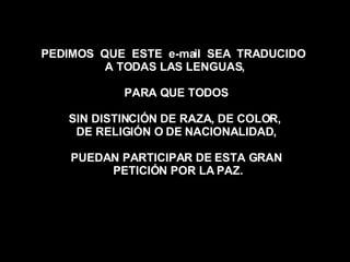 PEDIMOS  QUE  ESTE  e-mail  SEA  TRADUCIDO  A TODAS LAS LENGUAS,  PARA QUE TODOS SIN DISTINCIÓN DE RAZA, DE COLOR,  DE RELIGIÓN O DE NACIONALIDAD, PUEDAN PARTICIPAR DE ESTA GRAN PETICIÓN POR LA PAZ. 