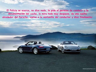 El Policia se acerca, no dice nada, le pide el permiso de conducir y la  documentación del coche, lo mira todo muy despacio, da una vuelta  alrededor del Porsche, vuelve a la ventanilla del conductor y dice finalmente:   