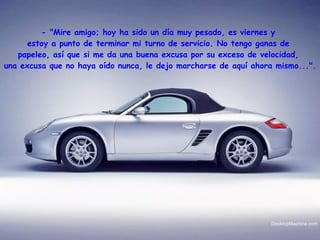 - "Mire amigo; hoy ha sido un día muy pesado, es viernes y  estoy a punto de terminar mi turno de servicio. No tengo ganas de  papeleo, así que si me da una buena excusa por su exceso de velocidad,  una excusa que no haya oído nunca, le dejo marcharse de aquí ahora mismo...".   